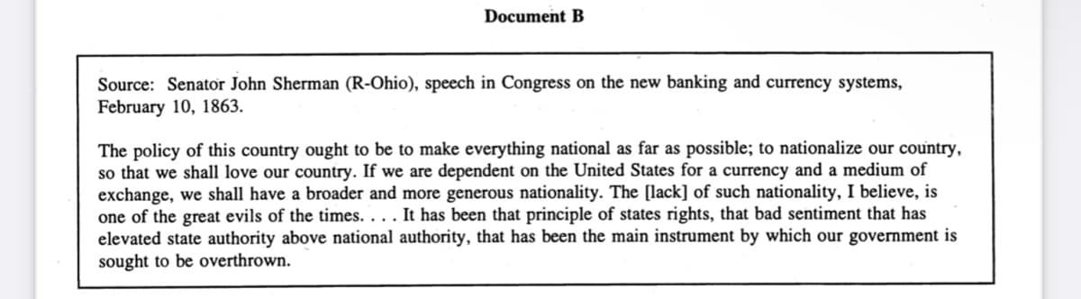 Document B
Source: Senator John Sherman (R-Ohio), speech in Congress on the new banking and currency systems,
February 10, 1863.
The policy of this country ought to be to make everything national as far as possible; to nationalize our country,
so that we shall love our country. If we are dependent on the United States for a currency and a medium of
exchange, we shall have a broader and more generous nationality. The [lack] of such nationality, I believe, is
one of the great evils of the times. . . . It has been that principle of states rights, that bad sentiment that has
elevated state authority above national authority, that has been the main instrument by which our government is
sought to be overthrown.