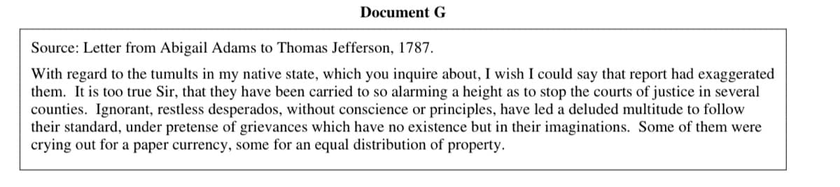 Document G
Source: Letter from Abigail Adams to Thomas Jefferson, 1787.
With regard to the tumults in my native state, which you inquire about, I wish I could say that report had exaggerated
them. It is too true Sir, that they have been carried to so alarming a height as to stop the courts of justice in several
counties. Ignorant, restless desperados, without conscience or principles, have led a deluded multitude to follow
their standard, under pretense of grievances which have no existence but in their imaginations. Some of them were
crying out for a paper currency, some for an equal distribution of property.