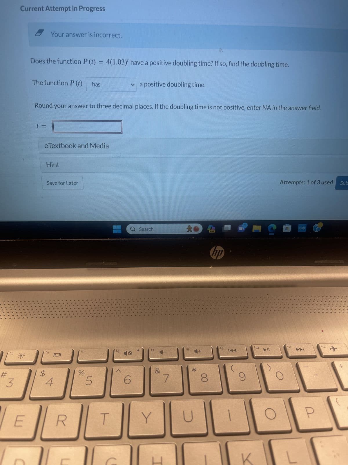 #
000
f3
3
Current Attempt in Progress
*
E
Does the function P (t) = 4(1.03)' have a positive doubling time? If so, find the doubling time.
The function P (t)
t =
C
Your answer is incorrect.
0
Round your answer to three decimal places. If the doubling time is not positive, enter NA in the answer field.
eTextbook and Media
Hint
f4
$
Save for Later
101
4
R
U
has
f5
%
5
T
f6
^
✓ a positive doubling time.
Q Search
6
Y
&
7
fg
4+
*
D
17
8
PRE
hp
fg
KAA
9
f10
C
► 11
Attempts: 1 of 3 used Sub
1.8
myhp
2
f12
+