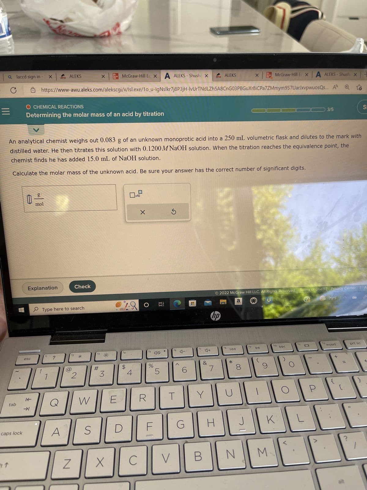 a laccd sign in -
|||
C
↑
tab
caps lock
0
McGraw-Hill Ec X A ALEKS-Shusha X
McGraw-Hill Ex A ALEKS-Shush x
https://www-awu.aleks.com/alekscgi/x/Isl.exe/1o_u-IgNslkr7j8P3jH-IvUrTNdLZh5A8CnG03PBGuXr8iCPa7ZMmym 9S7UarJxvpwuosQs... A
esc
O CHEMICAL REACTIONS
Determining the molar mass of an acid by titration
K
X
Explanation
→1
g
mol
An analytical chemist weighs out 0.083 g of an unknown monoprotic acid into a 250 mL volumetric flask and dilutes to the mark with
distilled water. He then titrates this solution with 0.1200M NaOH solution. When the titration reaches the equivalence point, the
chemist finds he has added 15.0 mL of NaOH solution.
Calculate the molar mass of the unknown acid. Be sure your answer has the correct number of significant digits.
ALEKS
f1 ?
Type here to search
Q
A
(8)
f2
@
Z
Check
2
W
S
X
f3
#
Mc
Draw
HI
3
X
E
f4
$
D
4
x10
C
X
O
R
f5
%
F
100
40
5
V
f6
4-
G
4+
B
&
Y
hp
7
ALEKS
H
2022 McGraw Hill LLC. All Rights Reserved.
a
f8
*
U
00
N
X
J
Mc
Graw
Mill
fg
f10
K
M
L
3/5
Terms of Use | Privacy Center | A
0
f12.
79°F
insert
[
=
alt
prt sc
((
SE
}
←