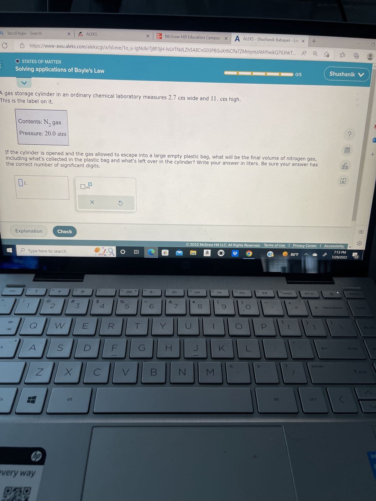 Qlaccd login - Search
ck
K
esc
O STATES OF MATTER
Solving applications of Boyle's Law
Contents: N₂ gas
Pressure: 20.0 atm
Explanation
This is the label on it.
A gas storage cylinder in an ordinary chemical laboratory measures 2.7 cm wide and 11. cm high.
https://www-awu.aleks.com/alekscgi/x/Isl.exe/10_u-IgNslkr7j8P3jH-IvUrTNdLZh5A8CnG03PBGuXr8iCPa7ZMmymzAtHYwikQ763hkT...
Type here to search
1
?
If the cylinder is opened and the gas allowed to escape into a large empty plastic bag, what will be the final volume of nitrogen gas,
the correct number of significant digits.
including what's collected in the plastic bag and what's left over in the cylinder? Write your answer in liters. Be sure your answer has
A
X
Z
hp
every way
2
Check
WWW
S
#
ALEKS
X
alt
3
*
W E
x10
X
LA
4
C
S
○ 발
f5
%
40
X
5
V
G
Mc
Grow
McGraw-Hill Education Campus X A ALEKS-Shushanik Babayan - Le X +
A»
6
4-
HI
D
Y
4+
&
I
7
N
f8
TAA
*
00
8
2022 McGraw Hill LLC. All Rights Reserved. Terms of Use | Privacy Center | Accessibility
a
?
7:13 PM
7/29/2022 22
J
10
M
▷II
K
ho
DDI
L
0
U
112
alt
insert
L
0/5
86°F
+
[
prt sc
]
Shushanik V
pause
ctrl
18
Ar
?
olo
backspace
0
delete
home.
enter
O
T shift
+
pg up
int