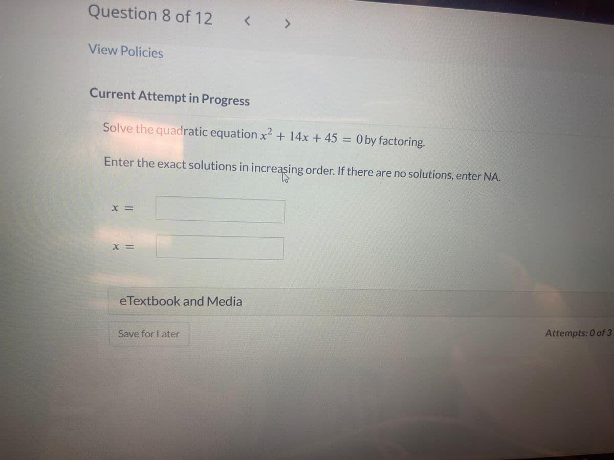 Question 8 of 12 < >
View Policies
Current Attempt in Progress
2
Solve the quadratic equation x² + 14x + 45 = 0 by factoring.
Enter the exact solutions in increasing order. If there are no solutions, enter NA.
X =
eTextbook and Media
Save for Later
Attempts: 0 of 3