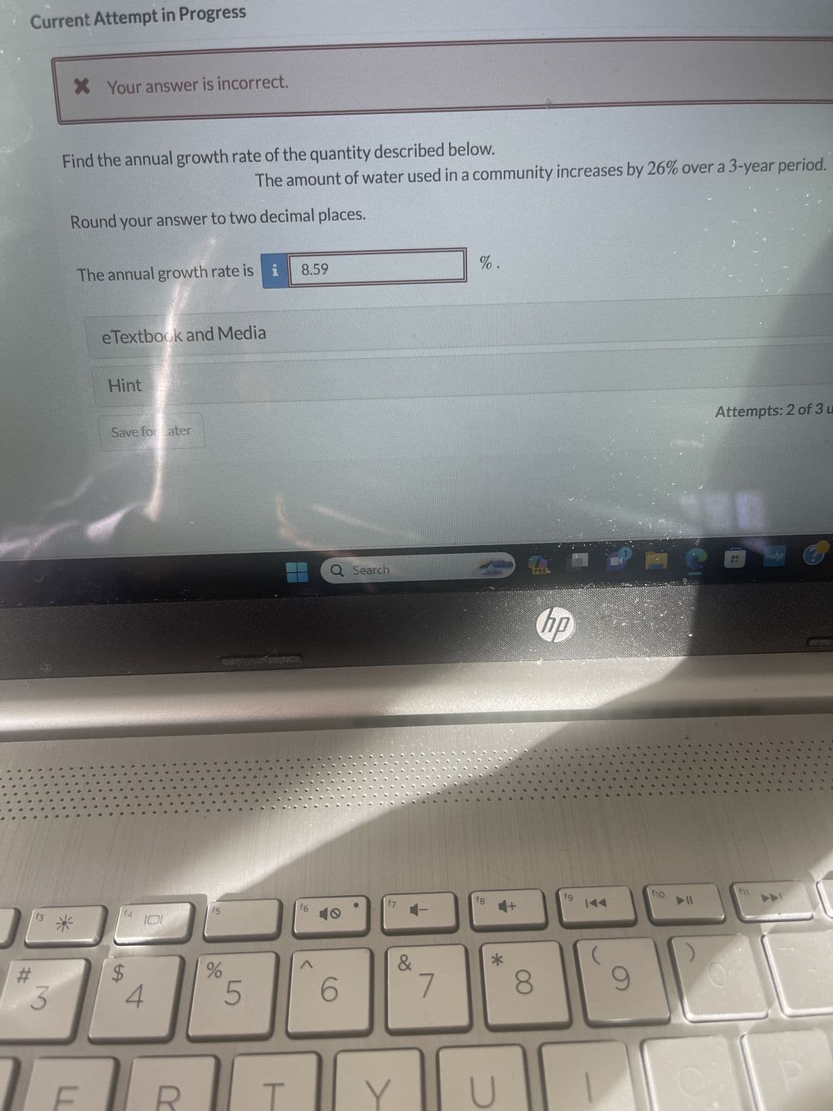 •
Current Attempt in Progress
#
M
3
X Your answer is incorrect.
Find the annual growth rate of the quantity described below.
Round your answer to two decimal places.
The annual growth rate is i 8.59
U
eTextbook and Media
Hint
Save for Later
f4
$
0
The amount of water used in a community increases by 26% over a 3-year period.
15
%
5
f6
Q Search
40
6
f7
Y
&
-
7
%.
fg
U
PRE
8
hp
fg
(
9
f10
re
▶11
S
Attempts: 2 of 3 u
U
●
C
f11
●
myba
A
00
...