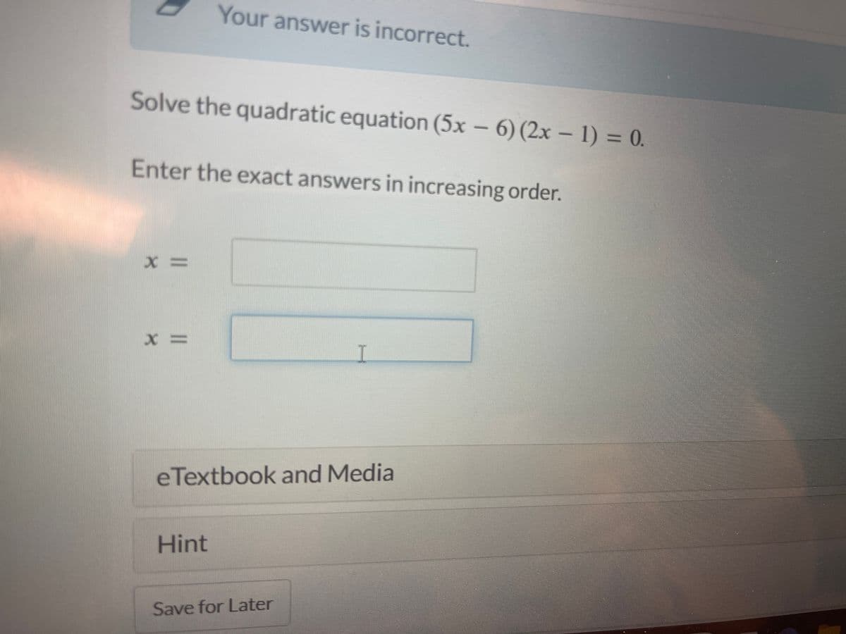 **Quadratic Equation Problem**

Your answer is incorrect.

**Problem:**
Solve the quadratic equation \((5x - 6)(2x - 1) = 0\).

**Instructions:**
Enter the exact answers in increasing order.

**Input Fields:**

- \( x = \) [Input Box]
- \( x = \) [Input Box]

**Additional Resources:**
- [eTextbook and Media]

**Tools:**
- [Hint]
- [Save for Later]