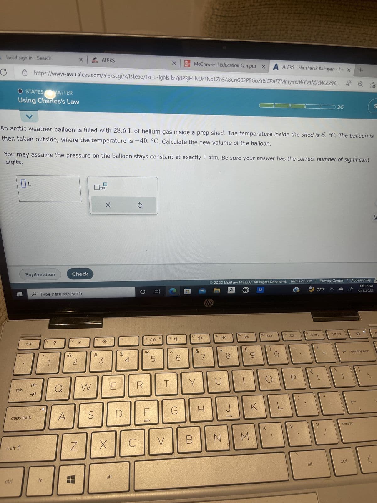 laccd sign in - Search
C
OSTATES MATTER
Using Charles's Law
ctri
OL
tab
shift T
An arctic weather balloon is filled with 28.6 L of helium gas inside a prep shed. The temperature inside the shed is 6. °C. The balloon is
then taken outside, where the temperature is -40. °C. Calculate the new volume of the balloon.
digits.
You may assume the pressure on the balloon stays constant at exactly 1 atm. Be sure your answer has the correct number of significant
Explanation
esc
https://www-awu.aleks.com/alekscgi/x/Isl.exe/10_u-IgNslkr7j8P3jH-IvUrTNdLZh5A8CnG03PBGuXr8iCPa
caps lock
K
→1
fn
× | ALEKS
Type here to search
?
A
O
Check
2
Z
W
f3
#
x10
X
*
3
X
$
S D
E R
alt
4
C
f5
%
LLO
100
40
5
Mc
X Graw
HIL
16
T
V
McGraw-Hill Education Campus X A ALEKS- Shushanik Babayan - Le x +
7ZMmym9WYVaMJcWiZZ96...
시기
4-
6
G
17
B
Y
♫+
&
7
H
hp
© 2022 McGraw Hill LLC. All Rights Reserved. Terms of Use | Privacy Center | Accessibility
a
11:39 PM
7/28/2022
f8
DDI
*
8
J
fg
DII
N M
9
K
f10
DDI
L
0
U
12
insert
3
73°F
alt
3/5
[
?
=
prt sc
1
backspace
pause
ctrl
S
<
A
