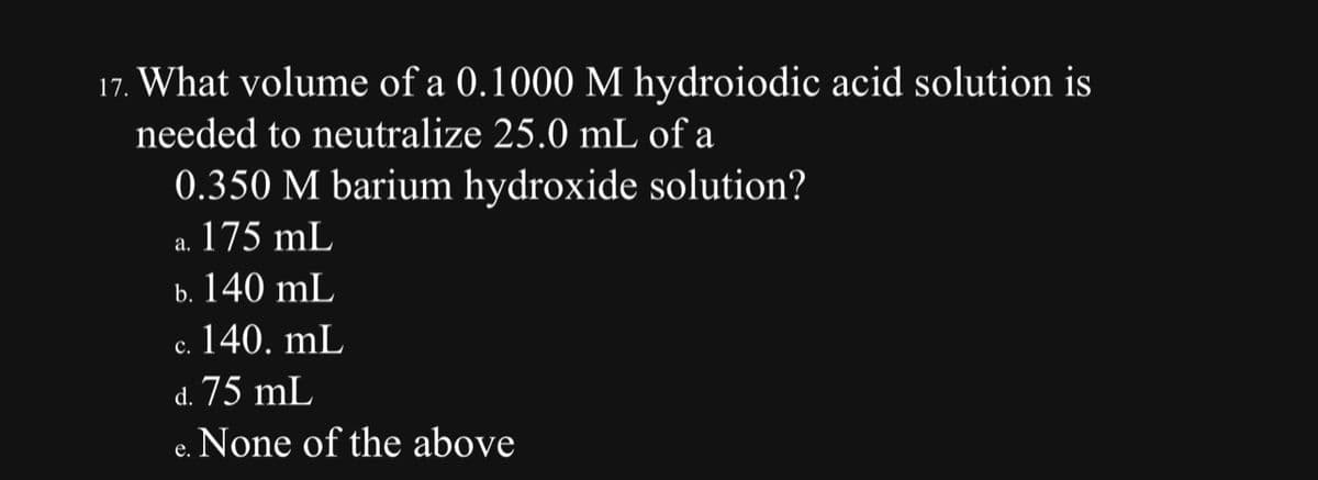 17. What volume of a 0.1000 M hydroiodic acid solution is
needed to neutralize 25.0 mL of a
0.350 M barium hydroxide solution?
a. 175 mL
b. 140 mL
c. 140. mL
C.
d. 75 mL
None of the above
e.