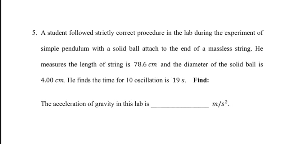 5. A student followed strictly correct procedure in the lab during the experiment of
simple pendulum with a solid ball attach to the end of a massless string. He
measures the length of string is 78.6 cm and the diameter of the solid ball is
4.00 cm. He finds the time for 10 oscillation is 19 s. Find:
The acceleration of gravity in this lab is
m/s².