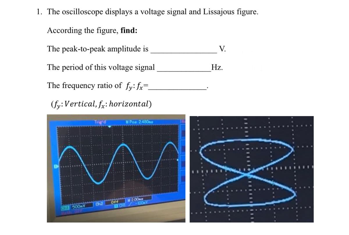 1. The oscilloscope displays a voltage signal and Lissajous figure.
According the figure, find:
The peak-to-peak amplitude is
The period of this voltage signal
The frequency ratio of fy: fx=
(fy: Vertical, fx: horizontal)
Ch1 500mV
Trig'd
Ch2
M Pos 2480s
M2.00ms
1 CHT -100-Y
Off
V.
Hz.
∞