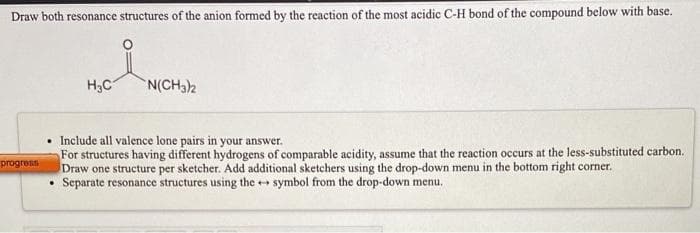Draw both resonance structures of the anion formed by the reaction of the most acidic C-H bond of the compound below with base.
H,C
N(CH32
Include all valence lone pairs in your answer.
For structures having different hydrogens of comparable acidity, assume that the reaction occurs at the less-substituted carbon.
Draw one structure per sketcher. Add additional sketchers using the drop-down menu in the bottom right corner.
Separate resonance structures using the ++ symbol from the drop-down menu.
progress
