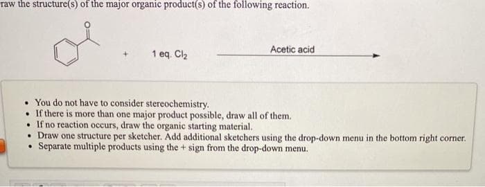 raw the structure(s) of the major organic product(s) of the following reaction.
1 eq. Cl2
Acetic acid
You do not have to consider stereochemistry.
• If there is more than one major product possible, draw all of them.
• If no reaction occurs, draw the organic starting material.
• Draw one structure per sketcher. Add additional sketchers using the drop-down menu in the bottom right corner.
• Separate multiple products using the + sign from the drop-down menu.
