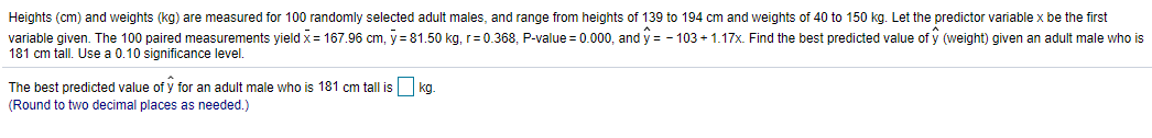 Heights (cm) and weights (kg) are measured for 100 randomly selected adult males, and range from heights of 139 to 194 cm and weights of 40 to 150 kg. Let the predictor variable x be the first
variable given. The 100 paired measurements yield x = 167.96 cm, y = 81.50 kg, r= 0.368, P-value = 0.000, and y = - 103 + 1.17x. Find the best predicted value of y (weight) given an adult male who is
181 cm tall. Use a 0.10 significance level.
The best predicted value of y for an adult male who is 181 cm tall is
kg
(Round to two decimal places as needed.)
