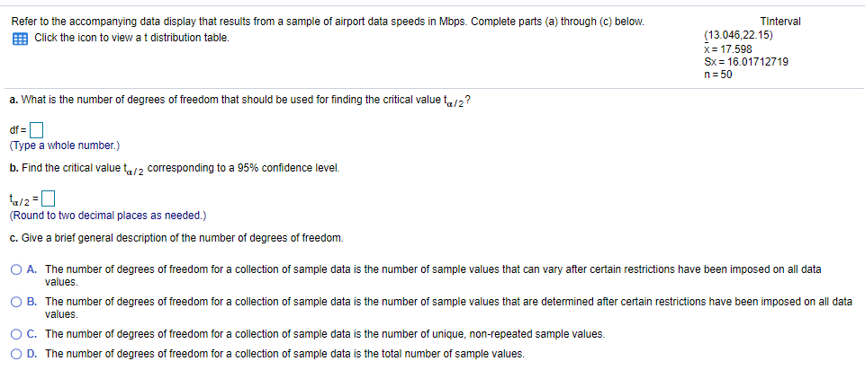 Refer to the accompanying data display that results from a sample of airport data speeds in Mbps. Complete parts (a) through (c) below.
Tinterval
E Click the icon to view at distribution table.
(13.046,22.15)
x= 17.598
Sx = 16.01712719
n= 50
a. What is the number of degrees of freedom that should be used for finding the critical value t12?
(Type a whole number.)
b. Find the critical value t/2 corresponding to a 95% confidence level.
(Round to two decimal places as needed.)
c. Give a brief general description of the number of degrees of freedom.
O A. The number of degrees of freedom for a collection of sample data is the number of sample values that can vary after certain restrictions have been imposed on all data
values.
O B. The number of degrees of freedom for a collection of sample data is the number of sample values that are determined after certain restrictions have been imposed on all data
values.
OC. The number of degrees of freedom for a collection of sample data is the number of unique, non-repeated sample values.
