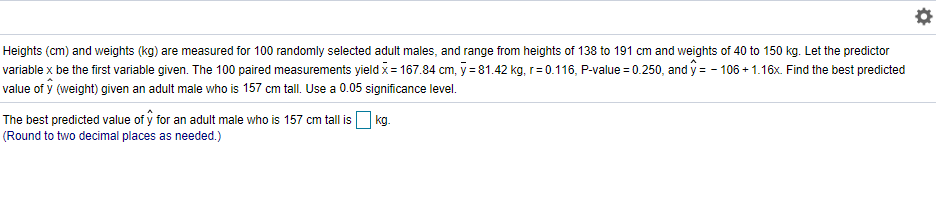 Heights (cm) and weights (kg) are measured for 100 randomly selected adult males, and range from heights of 138 to 191 cm and weights of 40 to 150 kg. Let the predictor
rariable x be the first variable given. The 100 paired measurements yield x = 167.84 cm, y = 81.42 kg, r= 0.116, P-value = 0.250, and y = - 106 + 1.16x. Find the best predicted
ralue of y (weight) given an adult male who is 157 cm tall. Use a 0.05 significance level.
The best predicted value of y for an adult male who is 157 cm tall is O kg.
Round to two decimal places as needed.)
