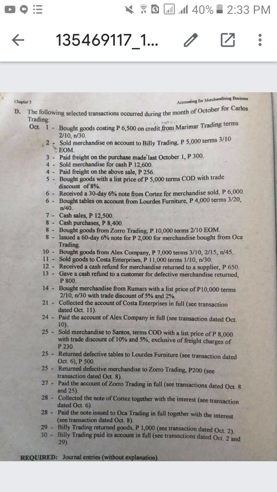 D 9 :=
X E D Jl 40% 2:33 PM
135469117_1...
Chapter 5
Accounting for Merchandising Businens
D. The following selected transactions occurred during the month of October for Carlos
Trading:
Oct. 1- Bought goods costing P 6,500 on credit from Marimar Trading terms
ENTA
2/10, n/30.
2: Sold merchandise on account to Billy Trading, P 5,000 terms 3/10
EOM.
3 - Paid freight on the purchase made'last October 1, P 300.
4 - Sold merchandise for cash P 12,600.
4 - Paid freight on the above sale, P 256.
5- Bought goods with a list price of P 5,000 terms COD with trade
discount of 8%.
6 - Received a 30-day 6% note from Cortez for merchandise sold, P 6,000,
6 - Bought tables on account from Lourdes Furniture, P 4,000 terms 3/20,
n/40.
7- Cash sales, P 12,500.
8- Cash purchases, P 8,400.
8 - Bought goods from Zorro Trading, P 10,000 terms 2/10 EOM.
8 - Issued a 60-day 6% note for P 2,000 for merchandise bought from Oca
Trading.
10 -
Bought goods from Alex Company, P 7,000 terms 3/10, 2/15, n/45.
11 - Sold goods to Costa Enterprises, P 11,000 terms 1/10, n/30.
12 - Received a cash refund for merchandise returned to a supplier, P 650.
13 Gave a cash refund to a customer for defective merchandise returned,
P 800.
14 - Bought merchandise from Rumars with a list price of P10,000 terms
2/10, n/30 with trade discount of 5% and 2%.
21 - Collected the account of Costa Enterprises in full (see transaction
dated Oct. 11).
24 - Paid the account of Alex Company in full (see transaction dated Oct.
10).
25 - Sold merchandise to Santos, terms COD with a list price of P 8,000
with trade discount of 10% and 5%, exclusive of freight charges of
P 230.
25 - Returned defective tables to Lourdes Furniture (see transaction dated
Oct. 6), P 500.
25 - Returned defective merchandise to Zorro Trading, P200 (see
transaction dated Oct. 8).
27 - Paid the account of Zorro Trading in full (see transactions dated Oct. 8
and 25).
28 - Collected the note of Cortez together with the interest (see transaction
dated Oct. 6).
28 - Paid the note issued to Oca Trading in full together with the interest
(see transaction dated Oct. 8).
Billy Trading returned goods, P 1,000 (see transaction dated Oct. 2)
30 -
29
Billy Trading paid its account in full (see transactions dated Oct. 2 and
29).
REQUIRED: Journal entries (without explanation).
