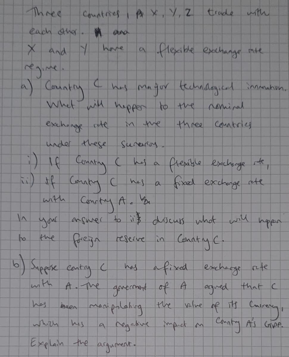 Three
Countries
A x, Y, Z
trade
with
each sther. ana
X and Y
have
a flexible excchange mte
- hay Maqur techndagicad innnahim.
techndlagicadinuhm.
Whet with
hupper
t0 the
nominal
exchange rte
M the
three Countrieg
under these
Sureriag
:) If Coanting
flenible exchenge te,
hes
find exchnge ete
inth
your anfurer
to iB docuis what will
hppen
fregn reserive in Conaty C.
to
the
6) Suppse conting
has afixed excherge ete
ganermant of A
bren manipalahzg the
a regative
lwith
agned that c
velne of its Cain
A. The
has
whith hes
mpict m
Explain the
agument.
