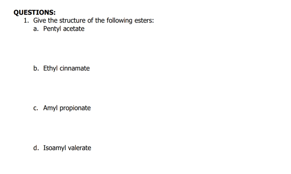 QUESTIONS:
1. Give the structure of the following esters:
a. Pentyl acetate
b. Ethyl cinnamate
c. Amyl propionate
d. Isoamyl valerate
