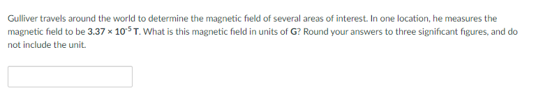 Gulliver travels around the world to determine the magnetic field of several areas of interest. In one location, he measures the
magnetic field to be 3.37 x 105T. What is this magnetic field in units of G? Round your answers to three significant figures, and do
not include the unit.
