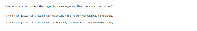 Under what circumstance is the angle of incidence greater than the angle of refraction?
When light passes from a medium with lesser density to a medium with relatively higher density.
When light passes from a medium with higher density to a medium with relatively lesser density.
