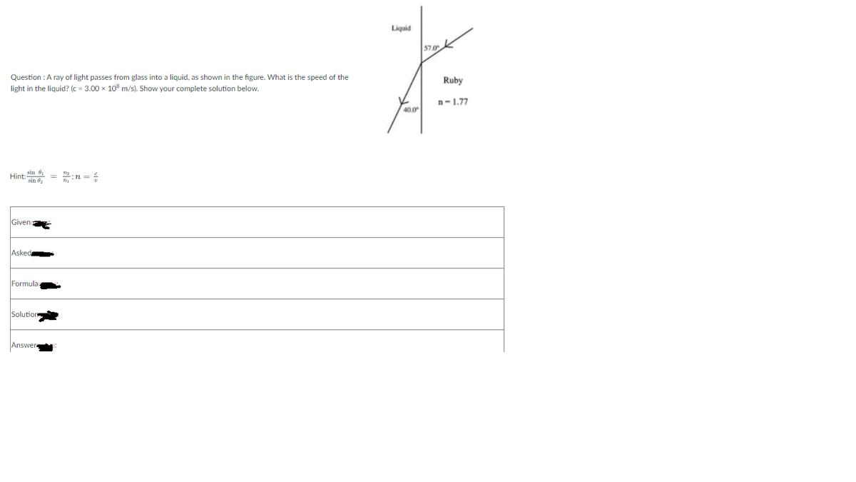 Liquid
57.0K
Question : A ray of light passes from glass into a liquid, as shown in the figure. What is the speed of the
Ruby
light in the liquid? (c - 3.00 x 10 m/s). Show your complete solution below.
n-1.77
40.0
Hint; in 0
sin ở,
= :n =
Giveno
Asked
Formula
Solution
Answer
