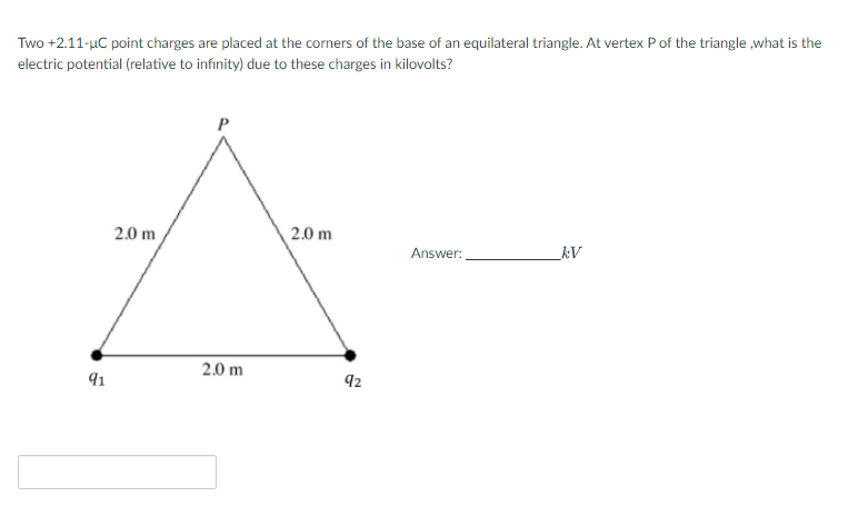 Two +2.11-uC point charges are placed at the corners of the base of an equilateral triangle. At vertex P of the triangle ,what is the
electric potential (relative to infinity) due to these charges in kilovolts?
2.0 m
2.0 m
Answer:
kV
2.0 m
91
92
