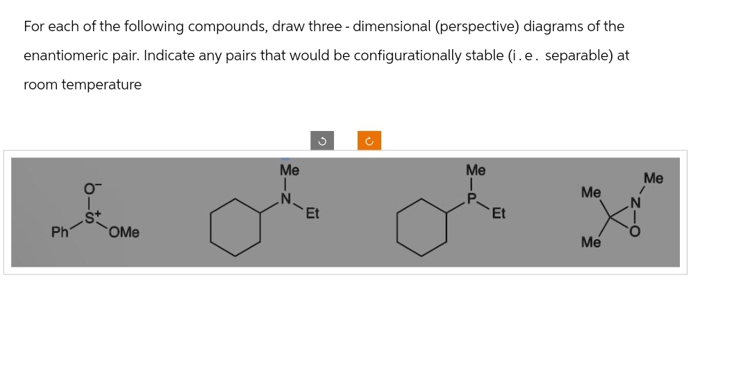 For each of the following compounds, draw three - dimensional (perspective) diagrams of the
enantiomeric pair. Indicate any pairs that would be configurationally stable (i.e. separable) at
room temperature
A
Ph
O™
OMe
Me
J
Et
Me
P.
Et
Me
Me
Me
/
N