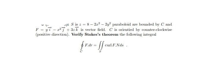 -J: S is z = 8- 2x? – 2y? paraboloid are bounded by C and
F = y7 - x7 + 32k is vector field. C is orientied by counter-clockwise
(positive direction). Verify Stokes's theorem the following integral
F.dr
curl F.Nds
