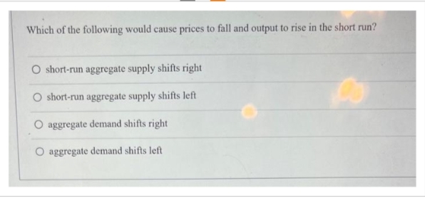 Which of the following would cause prices to fall and output to rise in the short run?
O short-run aggregate supply shifts right
short-run aggregate supply shifts left
O aggregate demand shifts right
aggregate demand shifts left