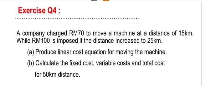 Exercise Q4:
A company charged RM70 to move a machine at a distance of 15km.
While RM100 is imposed if the distance increased to 25km.
(a) Produce linear cost equation for moving the machine.
(b) Calculate the fixed cost, variable costs and total cost
for 50km distance.