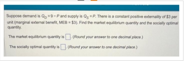 Suppose demand is Qp =9-P and supply is Qs =P. There is a constant positive externality of $3 per
unit (marginal external benefit, MEB = $3). Find the market equilibrium quantity and the socially optimal
quantity.
The market equilibrium quantity is (Round your answer to one decimal place.)
The socially optimal quantity is
(Round your answer to one decimal place.)