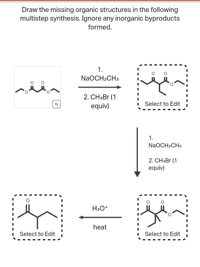 Draw the missing organic structures in the following
multistep synthesis. Ignore any inorganic byproducts
formed.
1.
NaOCH2CH3
2. CH3Br (1
equiv)
°
O
Select to Edit
H3O+
1.
NaOCH2CH3
2. CH3Br (1
equiv)
O
heat
Select to Edit
Select to Edit