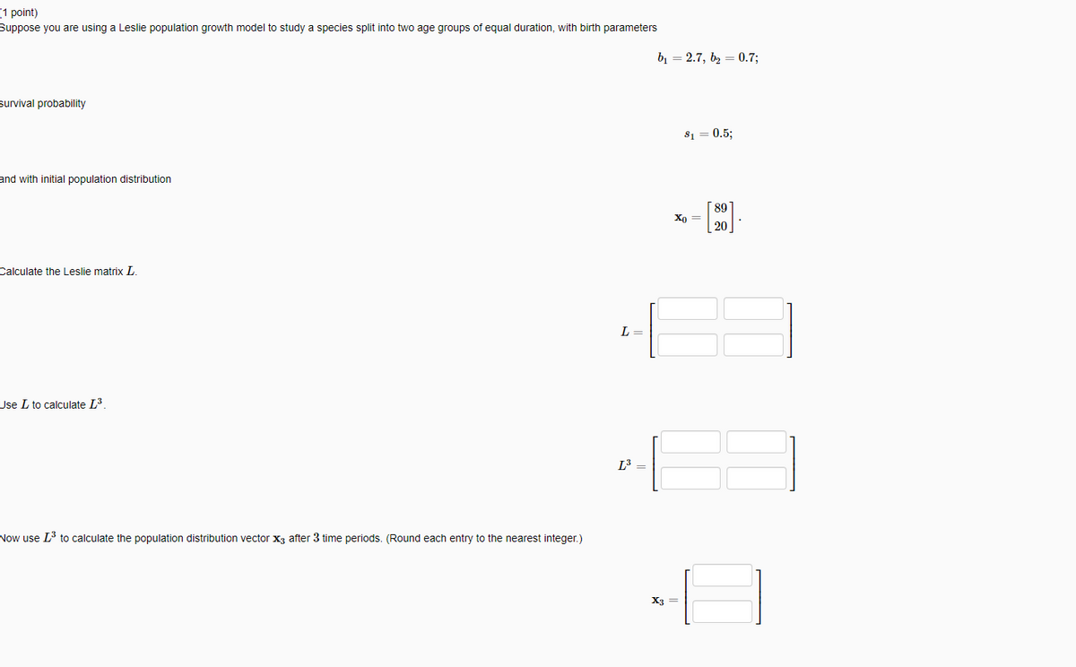 1 point)
Suppose you are using a Leslie population growth model to study a species split into two age groups of equal duration, with birth parameters
Survival probability
and with initial population distribution
Calculate the Leslie matrix L.
Use L to calculate L³.
Now use I³ to calculate the population distribution vector X3 after 3 time periods. (Round each entry to the nearest integer.)
4-[
L =
L³ =
X3
= 2.7, b₂ = 0.7;
81 0.5;
Xo =
89