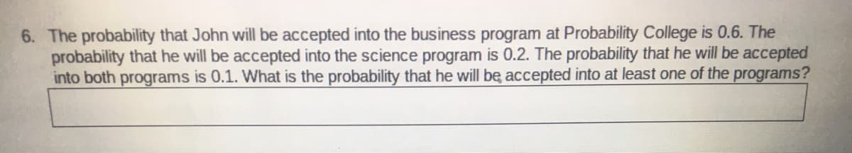 6. The probability that John will be accepted into the business program at Probability College is 0.6. The
probability that he will be accepted into the science program is 0.2. The probability that he will be accepted
into both programs is 0.1. What is the probability that he will be accepted into at least one of the programs?