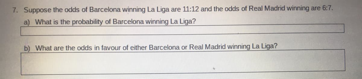 7. Suppose the odds of Barcelona winning La Liga are 11:12 and the odds of Real Madrid winning are 6:7.
a) What is the probability of Barcelona winning La Liga?
b) What are the odds in favour of either Barcelona or Real Madrid winning La Liga?