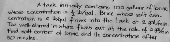 A tank initially contans 100 gallons of brine
whose concetration is lb/qal. Brine whose salt con-
centration is 2 1b/gal flows into the tank at 2 gal/min.
The well-stirred mixture flows out at the rate of 3 gaon
Find oalt content of brine and its concetration after
30 minutes.
