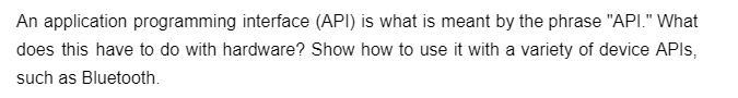 An application programming interface (API) is what is meant by the phrase "API." What
does this have to do with hardware? Show how to use it with a variety of device APIs,
such as Bluetooth.