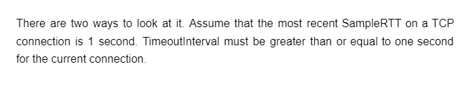 There are two ways to look at it. Assume that the most recent SampleRTT on a TCP
connection is 1 second. TimeoutInterval must be greater than or equal to one second
for the current connection.