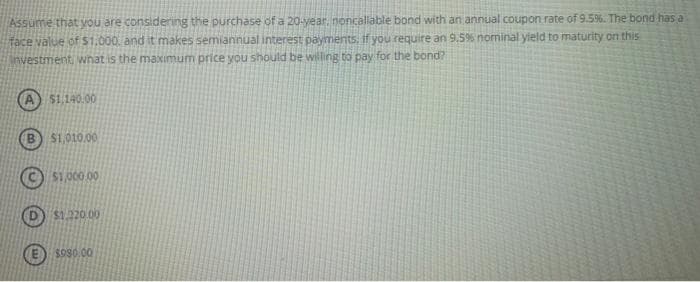 Assume that you are considering the purchase of a 20-year, noncallable bond with an annual coupon rate of 9.5%. The bond has a
face value of $1,000, and it makes semiannual interest payments. If you require an 9.5% nominal yield to maturity on this
investment, what is the maximum price you should be willing to pay for the bond?
A $1,140.00
B $1,010,00
$1,000.00
$1,220.00
$980.00