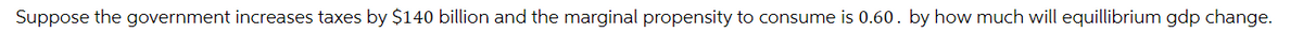 Suppose the government increases taxes by $140 billion and the marginal propensity to consume is 0.60. by how much will equillibrium gdp change.