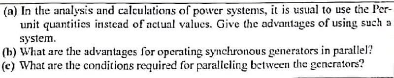 (a) In the analysis and calculations of power systems, it is usual to use the Per-
unit quantities instead of actual values. Give the advantages of using such a
system.
(b) What are the advantages for operating synchronous generators in parallel?
(c) What are the conditions required for paralleling between the generators?