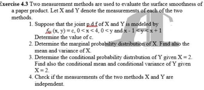 Exercise 4.3 Two measurement methods are used to evaluate the surface smoothness of
a paper product. Let X and Y denote the measurements of each of the two
methods.
1. Suppose that the joint p.d.fof X and Y is modeled by
fox (x, y) = c, 0 <x<4,0<y and x - 1 <y<x+1
Determine the value of c.
2. Determine the marginal probability distribution of X. Find also the
mean and variance of X.
3. Determine the conditional probability distribution of Y given X=2.
Find also the conditional mean and conditional variance of Y given
X= 2.
4. Check if the measurements of the two methods X and Y are
independent.
