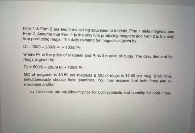 Firm 1 & Firm 2 are two firms selling souvenirs to tourists. Firm 1 sells magnets and
Firm 2. Assume that Firm 1 is the only firm producing magnets and Fim 2 is the only
firm producing mugs. The daily demand for magnets is given by
Di = 50/9 – 200/9 P: + 100/9 P2,
where P: is the price of magnets and P2 is the price of mugs. The daily demand for
mugs is given by
Dz = 500/9 – 200/9 P2 + 100/9 P2
MC of magnets is $0.50 per magnets & MC of mugs is $2.00 per mug. Both firms
simultaneously choose their quantities. You may assume that both firms aim to
maximise profits.
a) Calculate the equilibrium price for both products and quantity for both firms.
