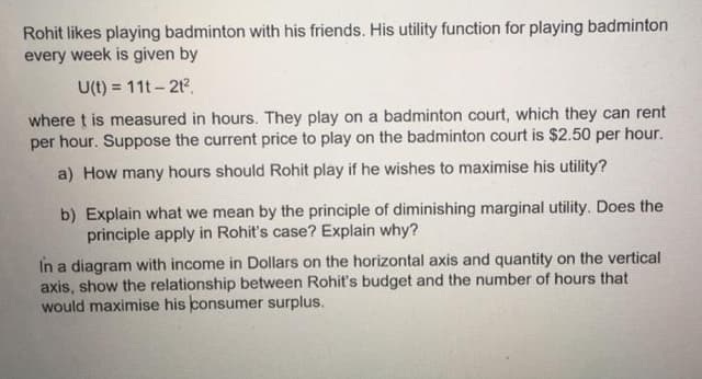 Rohit likes playing badminton with his friends. His utility function for playing badminton
every week is given by
U(t) = 11t - 212.
where t is measured in hours. They play on a badminton court, which they can rent
per hour. Suppose the current price to play on the badminton court is $2.50 per hour.
a) How many hours should Rohít play if he wishes to maximise his utility?
b) Explain what we mean by the principle of diminishing marginal utility. Does the
principle apply in Rohit's case? Explain why?
In a diagram with income in Dollars on the horizontal axis and quantity on the vertical
axis, show the relationship between Rohit's budget and the number of hours that
would maximise his consumer surplus.
