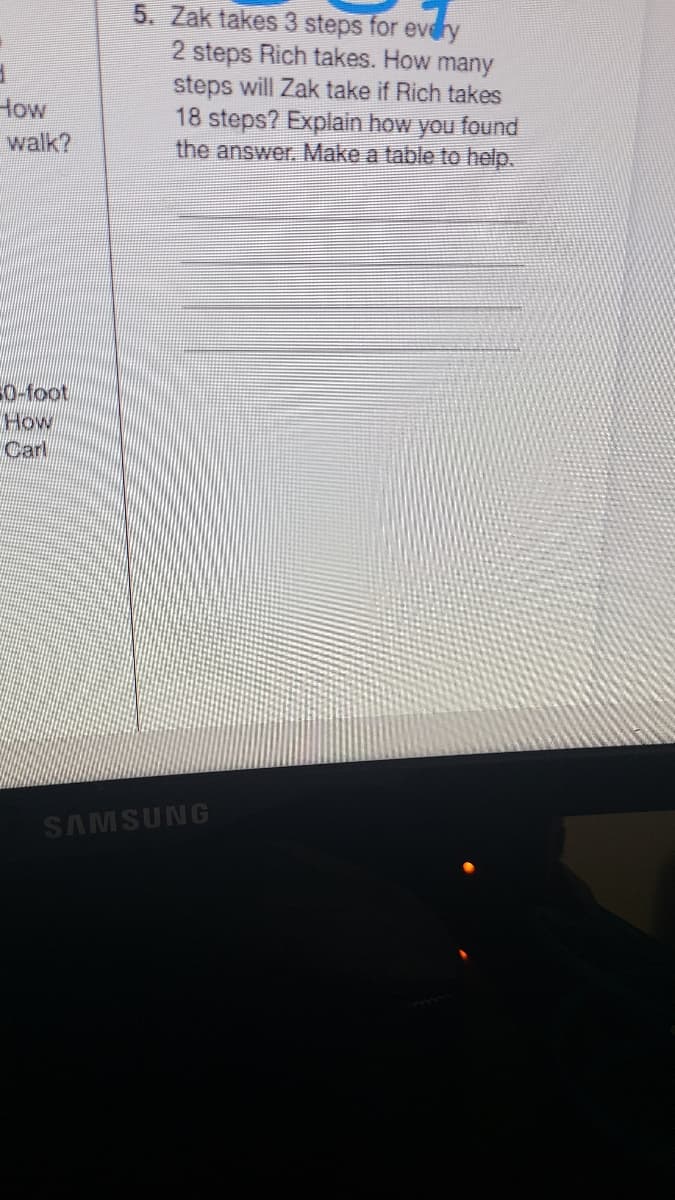 5. Zak takes 3 steps for evdry
2 steps Rich takes. How many
steps will Zak take if Rich takes
18 steps? Explain how you found
the answer. Make a table to help.
How
walk?
0-foot
How
Carl
SAMSUNG
