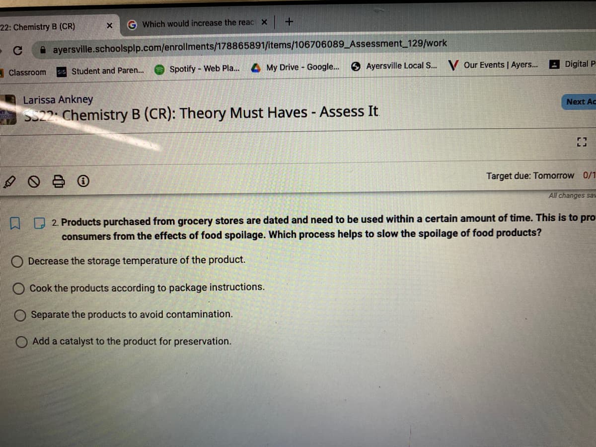 **Course: Chemistry B (CR): Theory Must Haves - Assess It**

**Question 2:**

**Products purchased from grocery stores are dated and need to be used within a certain amount of time. This is to protect consumers from the effects of food spoilage. Which process helps to slow the spoilage of food products?**

- Decrease the storage temperature of the product.
- Cook the products according to package instructions.
- Separate the products to avoid contamination.
- Add a catalyst to the product for preservation.

**Target due: Tomorrow**

(No additional graphs or diagrams are present in the image.)