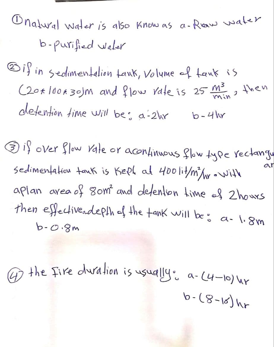 natural water is also know as a- Raw water.
b-purified Water
if in sedimentation tank, Volume of tank is
(20*100*30)m and flow rate is 25 m³
J
min
detention time will be: a-2hr
b-4hr
then
Ⓒif over flow rate or acontinuous flow type rectangu
ar
sedimentation tauk is kept at 400 lit/m³/hr - with
aplan area of 80m² and detention time of 2 hours
then effective depth of the tank will be: a- 1.8m
b-0.8m
4 the fire duration is usually: a-(4-10) hr
b-(8-15) h