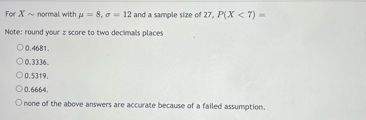 For X ~ normal with u = 8, o = 12 and a sample size of 27, P(X < 7) =
Note: round your z score to two decimals places
0.4681.
O 0.3336.
O 0.5319.
O 0.6664.
none of the above answers are accurate because of a failed assumption.
