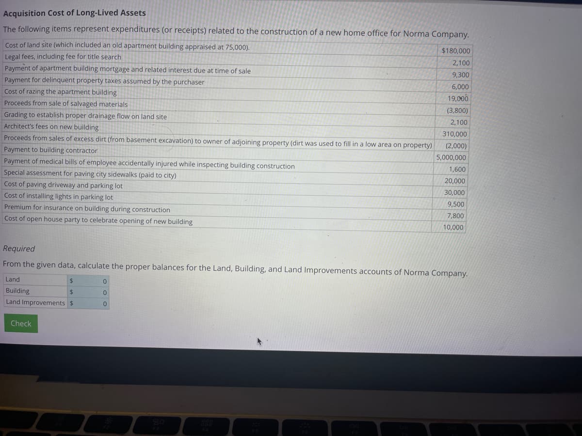 Acquisition Cost of Long-Lived Assets
The following items represent expenditures (or receipts) related to the construction of a new home office for Norma Company.
Cost of land site (which included an old apartment building appraised at 75,000).
Legal fees, including fee for title search
Payment of apartment building mortgage and related interest due at time of sale
Payment for delinquent property taxes assumed by the purchaser
Cost of razing the apartment building
Proceeds from sale of salvaged materials
Grading to establish proper drainage flow on land site
Architect's fees on new building
Proceeds from sales of excess dirt (from basement excavation) to owner of adjoining property (dirt was used to fill in a low area on property)
Payment to building contractor
Payment of medical bills of employee accidentally injured while inspecting building construction
Special assessment for paving city sidewalks (paid to city)
Cost of paving driveway and parking lot
Cost of installing lights in parking lot
Premium for insurance on building during construction
Cost of open house party to celebrate opening of new building
Check
$180,000
2,100
9,300
6,000
19,000
0
0
0
(3,800)
2,100
310,000
(2,000)
5,000,000
Required
From the given data, calculate the proper balances for the Land, Building, and Land Improvements accounts of Norma Company.
Land
$
Building
$
Land Improvements $
1,600
20,000
30,000
9,500
7,800
10,000