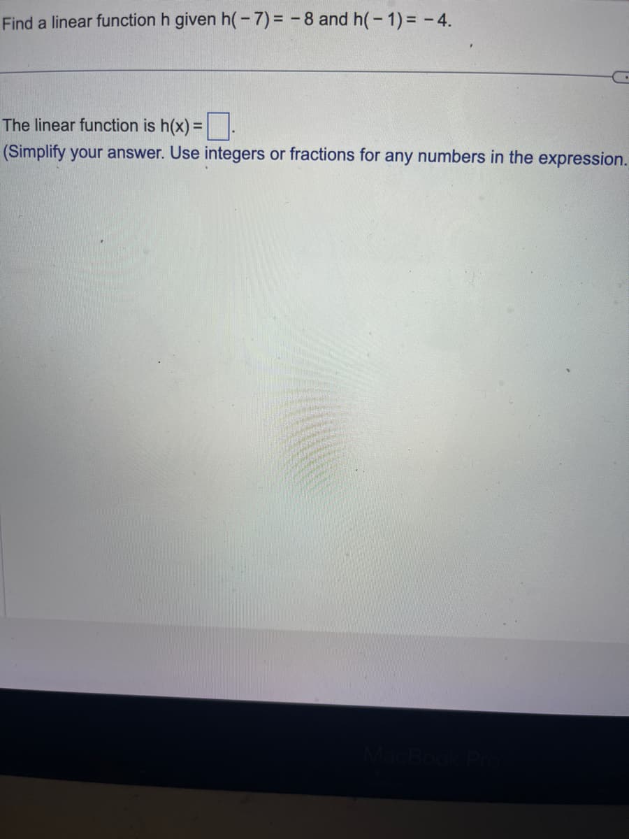 Find a linear function h given h(-7)= -8 and h(-1) = -4.
The linear function is h(x) =
(Simplify your answer. Use integers or fractions for any numbers in the expression.
MacBook Pro