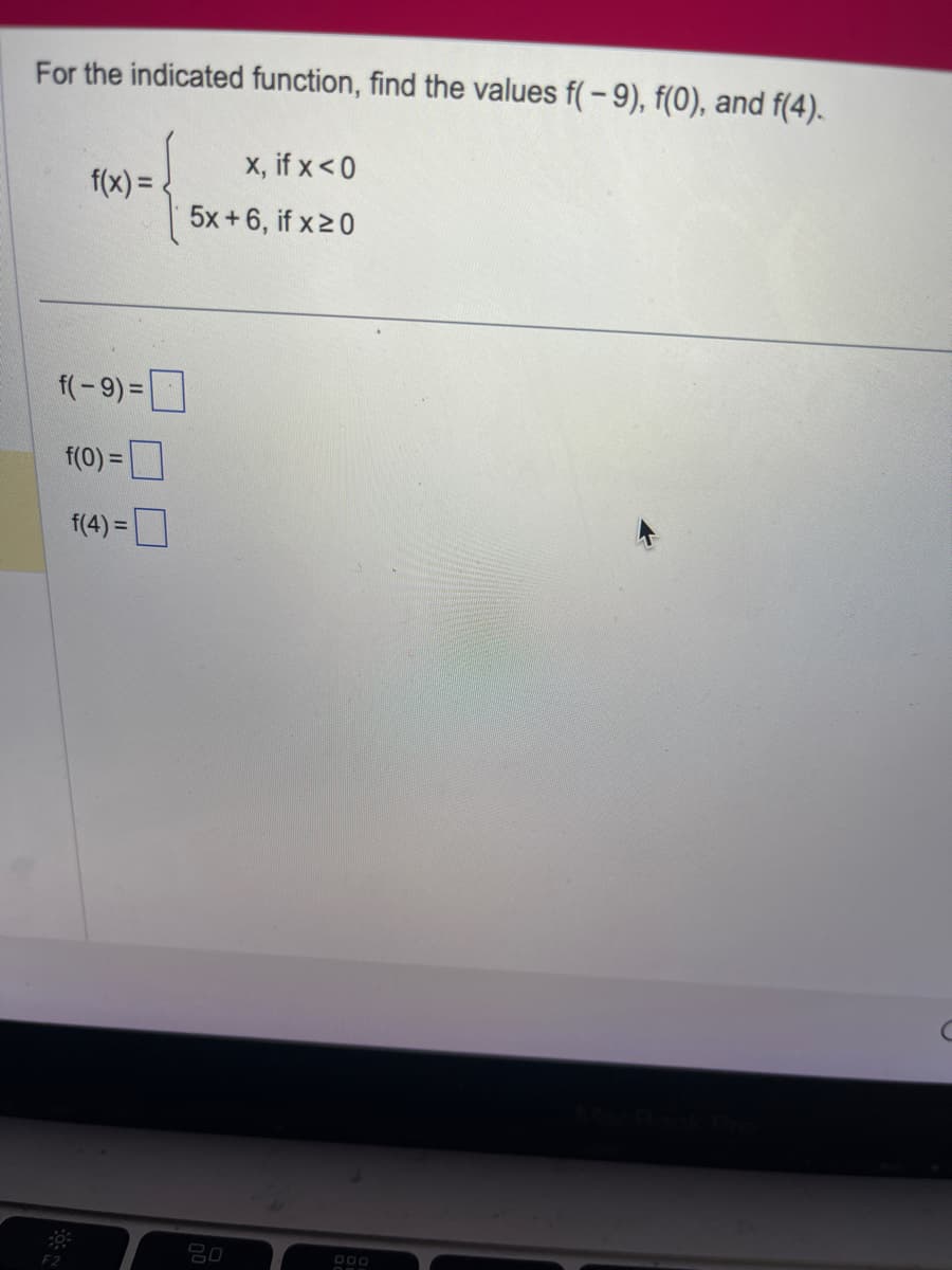 For the indicated function, find the values f(-9), f(0), and f(4).
{ 5200
f(x) =
f(-9)=
f(0) =
f(4)=
x, if x < 0
5x+6, if x ≥0
20
DOO