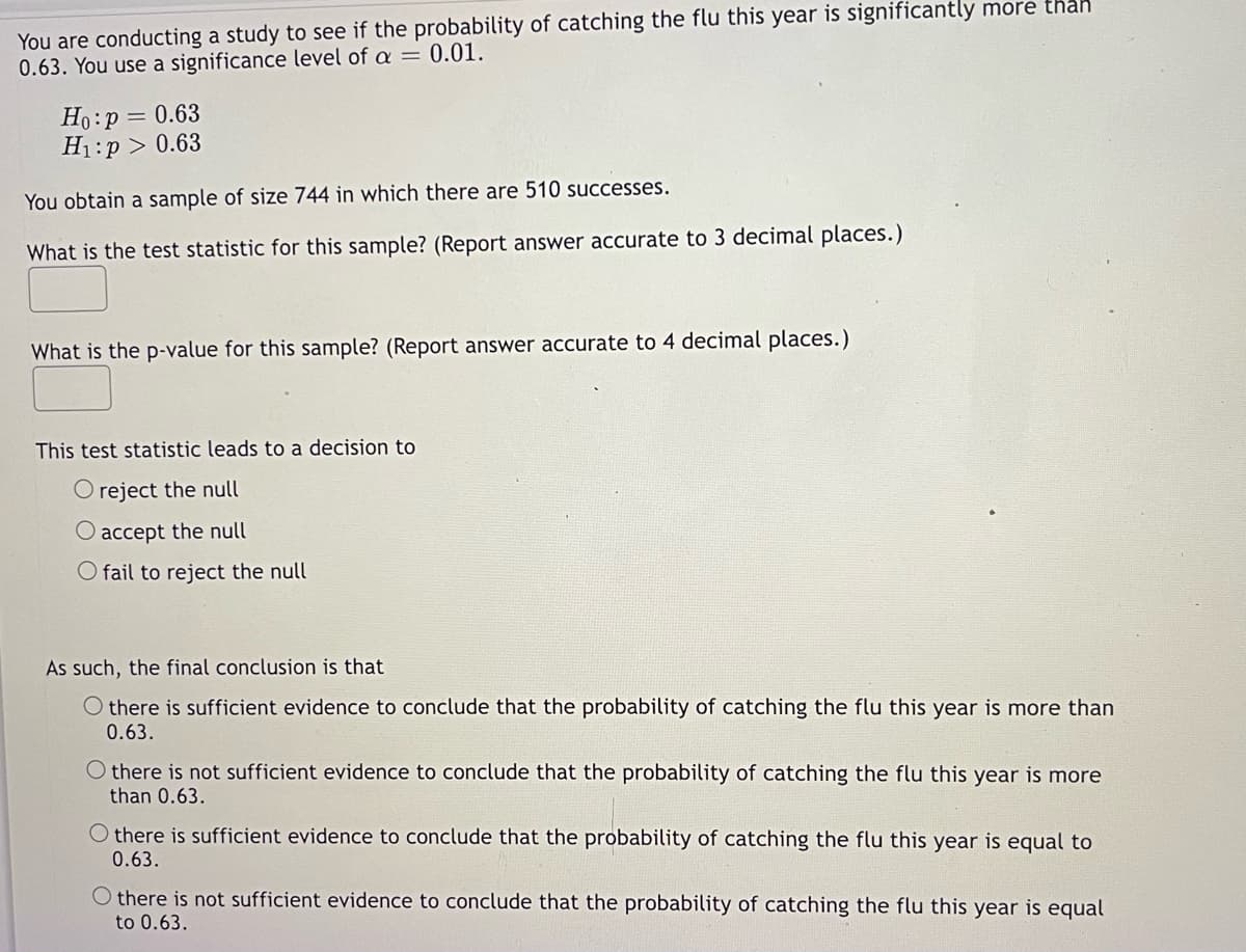 You are conducting a study to see if the probability of catching the flu this year is significantly more thah
0.63. You use a significance level of a = 0.01.
Ho:p = 0.63
H1:p > 0.63
You obtain a sample of size 744 in which there are 510 successes.
What is the test statistic for this sample? (Report answer accurate to 3 decimal places.)
What is the p-value for this sample? (Report answer accurate to 4 decimal places.)
This test statistic leads to a decision to
O reject the null
O accept the null
O fail to reject the null
As such, the final conclusion is that
O there is sufficient evidence to conclude that the probability of catching the flu this year is more than
0.63.
O there is not sufficient evidence to conclude that the probability of catching the flu this year is more
than 0.63.
O there is sufficient evidence to conclude that the probability of catching the flu this year is equal to
0.63.
O there is not sufficient evidence to conclude that the probability of catching the flu this year is equal
to 0.63.
